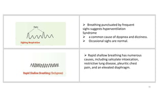 46
 Breathing punctuated by frequent
sighs suggests hyperventilation
Syndrome
 a common cause of dyspnea and dizziness.
 Occasional sighs are normal.
 Rapid shallow breathing has numerous
causes, including salicylate intoxication,
restrictive lung disease, pleuritic chest
pain, and an elevated diaphragm.
 