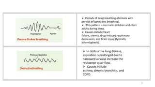 47
 Periods of deep breathing alternate with
periods of apnea (no breathing).
 This pattern is normal in children and older
adults during sleep.
 Causes include heart
failure, uremia, drug-induced respiratory
depression, and brain injury (typically
bihemispheric).
 In obstructive lung disease,
expiration is prolonged due to
narrowed airways increase the
resistance to air flow.
 Causes include
asthma, chronic bronchitis, and
COPD.
 
