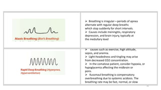 48
 Breathing is irregular—periods of apnea
alternate with regular deep breaths
which stop suddenly for short intervals.
 Causes include meningitis, respiratory
depression, and brain injury, typically at
the medullary level
 causes such as exercise, high altitude,
sepsis, and anemia.
 Light-headedness and tingling may arise
from decreased CO2 concentration.
 In the comatose patient, consider hypoxia, or
hypoglycemia affecting the midbrain or
pons.
 Kussmaul breathing is compensatory
overbreathing due to systemic acidosis. The
breathing rate may be fast, normal, or slow
 