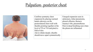 Palpation- posterior chest
50
Confirm symmetry chest
expansion by placing warmed
hands sideways on the
posterolateral chest wall with
thumbs pointing together at the
level of T9 or T10 and pinch a
fold of skin
Ask to inhale deeply ,thumbs
should move apart symmetrically
Unequal expansion seen in
atelectasis, lobar pneumonia,
pleural effusion, thoracic
trauma,# ribs, pneumothorax
Pain in deep breathing seen when
the pleura are inflammed
 