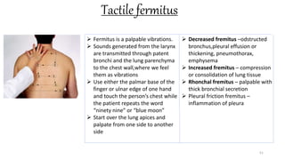 Tactile fermitus
51
 Fermitus is a palpable vibrations.
 Sounds generated from the larynx
are transmitted through patent
bronchi and the lung parenchyma
to the chest wall,where we feel
them as vibrations
 Use either the palmar base of the
finger or ulnar edge of one hand
and touch the person’s chest while
the patient repeats the word
“ninety nine” or “blue moon”
 Start over the lung apices and
palpate from one side to another
side
 Decreased fremitus –odstructed
bronchus,pleural effusion or
thickening, pneumothorax,
emphysema
 Increased fremitus – compression
or consolidation of lung tissue
 Rhonchal fremitus – palpable with
thick bronchial secretion
 Pleural friction fremitus –
inflammation of pleura
 