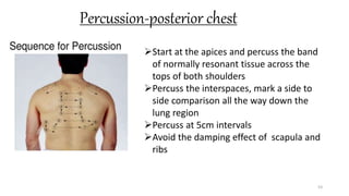 Percussion-posterior chest
53
Start at the apices and percuss the band
of normally resonant tissue across the
tops of both shoulders
Percuss the interspaces, mark a side to
side comparison all the way down the
lung region
Percuss at 5cm intervals
Avoid the damping effect of scapula and
ribs
 
