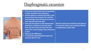 Diaphragmatic excursion
55
 Percuss to map out the lower lung border
in both expiration and inspiration
 Ask the patient to exhale and hold it ,and
percuss down the scapular line until the
sound changes from resonance to dull on
each side and mark the spot
 Now ask the patient to take deep breath
and hold it. continue to percuss down
from the first mark and mark the level
where the sound changes from resonance
to dull
 Measure the difference
 It should be equal bilaterally equal and
measure about 3-5cm
Note for high level of dullness and absence
of excursion and is seen in pleural effusion
or atelectasis in lower lobe
 