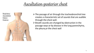 Ascultation-posterior chest
56
The passage of air through the tracheobronchial tree
creates a characteristic set of sounds that are audible
through the chest wall.
Breath sounds are changed by obstruction in the
passage ways or by disease in the lung parenchyma,
the pleura,or the chest wall
 