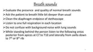 Breath sounds
Evaluate the presence and quality of normal breath sounds
Ask the patient to breath little bit deeper than usual
Clean the diaphragm endpiece of stethoscope
Listen to one full respiration in each location
Do not confuse with background noise with lung sounds
While standing behind the person listen to the following areas
posterior from apices at C7 to T10 and laterally from axilla down
to 7th or 8th rib
57
 
