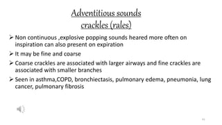 Adventitious sounds
crackles (rales)
 Non continuous ,explosive popping sounds heared more often on
inspiration can also present on expiration
 It may be fine and coarse
 Coarse crackles are associated with larger airways and fine crackles are
associated with smaller branches
 Seen in asthma,COPD, bronchiectasis, pulmonary edema, pneumonia, lung
cancer, pulmonary fibrosis
61
 