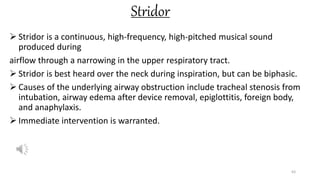 Stridor
 Stridor is a continuous, high-frequency, high-pitched musical sound
produced during
airflow through a narrowing in the upper respiratory tract.
 Stridor is best heard over the neck during inspiration, but can be biphasic.
 Causes of the underlying airway obstruction include tracheal stenosis from
intubation, airway edema after device removal, epiglottitis, foreign body,
and anaphylaxis.
 Immediate intervention is warranted.
63
 