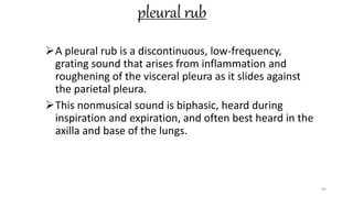 pleural rub
A pleural rub is a discontinuous, low-frequency,
grating sound that arises from inflammation and
roughening of the visceral pleura as it slides against
the parietal pleura.
This nonmusical sound is biphasic, heard during
inspiration and expiration, and often best heard in the
axilla and base of the lungs.
64
 