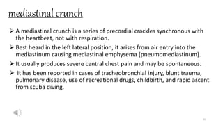 mediastinal crunch
 A mediastinal crunch is a series of precordial crackles synchronous with
the heartbeat, not with respiration.
 Best heard in the left lateral position, it arises from air entry into the
mediastinum causing mediastinal emphysema (pneumomediastinum).
 It usually produces severe central chest pain and may be spontaneous.
 It has been reported in cases of tracheobronchial injury, blunt trauma,
pulmonary disease, use of recreational drugs, childbirth, and rapid ascent
from scuba diving.
65
 