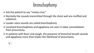 bronchophony
 Ask the patient to say “ninety-nine.”
 Normally the sounds transmitted through the chest wall are muffled and
indistinct.
 Louder voice sounds are called bronchophony
 Localized bronchophony and egophony are seen in lobar consolidation
from pneumonia.
 In patients with fever and cough, the presence of bronchial breath sounds
and egophony more than triples the likelihood of pneumonia.
66
 