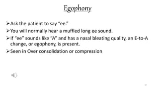 Egophony
Ask the patient to say “ee.”
You will normally hear a muffled long ee sound.
If “ee” sounds like “A” and has a nasal bleating quality, an E-to-A
change, or egophony, is present.
Seen in Over consolidation or compression
67
 
