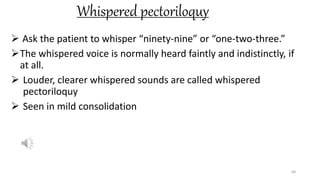 Whispered pectoriloquy
 Ask the patient to whisper “ninety-nine” or “one-two-three.”
The whispered voice is normally heard faintly and indistinctly, if
at all.
 Louder, clearer whispered sounds are called whispered
pectoriloquy
 Seen in mild consolidation
68
 