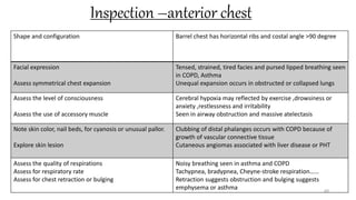 Inspection –anterior chest
69
Shape and configuration Barrel chest has horizontal ribs and costal angle >90 degree
Facial expression
Assess symmetrical chest expansion
Tensed, strained, tired facies and pursed lipped breathing seen
in COPD, Asthma
Unequal expansion occurs in obstructed or collapsed lungs
Assess the level of consciousness
Assess the use of accessory muscle
Cerebral hypoxia may reflected by exercise ,drowsiness or
anxiety ,restlessness and irritability
Seen in airway obstruction and massive atelectasis
Note skin color, nail beds, for cyanosis or unusual pallor.
Explore skin lesion
Clubbing of distal phalanges occurs with COPD because of
growth of vascular connective tissue
Cutaneous angiomas associated with liver disease or PHT
Assess the quality of respirations
Assess for respiratory rate
Assess for chest retraction or bulging
Noisy breathing seen in asthma and COPD
Tachypnea, bradypnea, Cheyne-stroke respiration……
Retraction suggests obstruction and bulging suggests
emphysema or asthma
 
