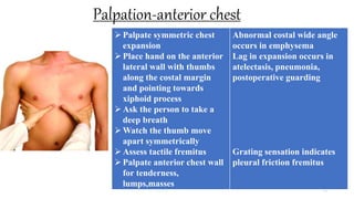 Palpation-anterior chest
70
Palpate symmetric chest
expansion
Place hand on the anterior
lateral wall with thumbs
along the costal margin
and pointing towards
xiphoid process
Ask the person to take a
deep breath
Watch the thumb move
apart symmetrically
Assess tactile fremitus
Palpate anterior chest wall
for tenderness,
lumps,masses
Abnormal costal wide angle
occurs in emphysema
Lag in expansion occurs in
atelectasis, pneumonia,
postoperative guarding
Grating sensation indicates
pleural friction fremitus
 