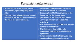 Percussion-anterior wall
71
 As needed, percuss the anterior and
lateral chest, again comparing both
sides.
 The heart normally produces an area of
dullness to the left of the sternum from
the 3rd to the 5th interspaces.
Dullness represents airway obstruction
from inflammation or secretions.
Because pleural fluid usually sinks to the
lowest part of the pleural space
(posteriorly in a supine patient), only a
very large effusion can be detected
anteriorly.
The hyperresonance of COPD may obscure
dullness over the heart.
The dullness of right middle lobe
pneumonia typically occurs behind the
right breast.
Unless you displace the breast, you may
miss the abnormal percussion note.
 