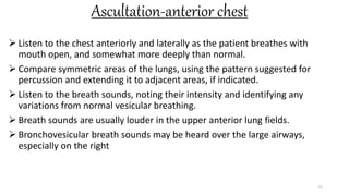 Ascultation-anterior chest
 Listen to the chest anteriorly and laterally as the patient breathes with
mouth open, and somewhat more deeply than normal.
 Compare symmetric areas of the lungs, using the pattern suggested for
percussion and extending it to adjacent areas, if indicated.
 Listen to the breath sounds, noting their intensity and identifying any
variations from normal vesicular breathing.
 Breath sounds are usually louder in the upper anterior lung fields.
 Bronchovesicular breath sounds may be heard over the large airways,
especially on the right
72
 