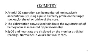OXIMETRY
Arterial O2 saturation can be monitored noninvasively
andcontinuously using a pulse oximetry probe on the finger,
toe, ear,forehead, or bridge of the nose.
The abbreviation SpO2is used toindicate the O2 saturation of
hemoglobin as measured by pulseoximetry.
SpO2 and heart rate are displayed on the monitor as digital
readings. Normal SpO2 values are 94% to 99%
74
 
