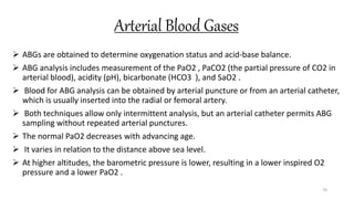 Arterial Blood Gases
 ABGs are obtained to determine oxygenation status and acid-base balance.
 ABG analysis includes measurement of the PaO2 , PaCO2 (the partial pressure of CO2 in
arterial blood), acidity (pH), bicarbonate (HCO3 ), and SaO2 .
 Blood for ABG analysis can be obtained by arterial puncture or from an arterial catheter,
which is usually inserted into the radial or femoral artery.
 Both techniques allow only intermittent analysis, but an arterial catheter permits ABG
sampling without repeated arterial punctures.
 The normal PaO2 decreases with advancing age.
 It varies in relation to the distance above sea level.
 At higher altitudes, the barometric pressure is lower, resulting in a lower inspired O2
pressure and a lower PaO2 .
76
 