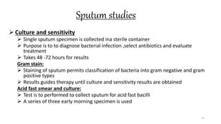 Sputum studies
 Culture and sensitivity
 Single sputum specimen is collected ina sterile container
 Purpose is to to diagnose bacterial infection ,select antibiotics and evaluate
treatment
 Takes 48 -72 hours for results
Gram stain:
 Staining of sputum permits classification of bacteria into gram negative and gram
positive types
 Results guides therapy until culture and sensitivity results are obtained
Acid fast smear and culture:
 Test is to performed to collect sputum for acid fast bacilli
 A series of three early morning specimen is used
77
 