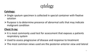 cytology
Cytology:
 Single sputum specimen is collected in special container with fixative
solution
 Purpose is to determine presence of abnormal cells that may indicate
malignant condition
Chest X-ray:
 It is most commonly used test for assessment that exposes a patients
respiratory system
 Used to assess progressive of disease and response to treatment
 The most common views used are the posterior-anterior view and lateral
78
 