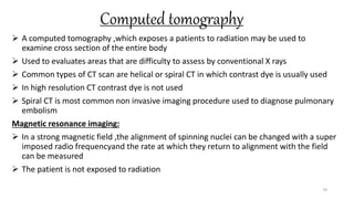 Computed tomography
 A computed tomography ,which exposes a patients to radiation may be used to
examine cross section of the entire body
 Used to evaluates areas that are difficulty to assess by conventional X rays
 Common types of CT scan are helical or spiral CT in which contrast dye is usually used
 In high resolution CT contrast dye is not used
 Spiral CT is most common non invasive imaging procedure used to diagnose pulmonary
embolism
Magnetic resonance imaging:
 In a strong magnetic field ,the alignment of spinning nuclei can be changed with a super
imposed radio frequencyand the rate at which they return to alignment with the field
can be measured
 The patient is not exposed to radiation
79
 