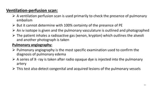 Ventilation-perfusion scan:
 A ventilation perfusion scan is used primarily to check the presence of pulmonary
embolism
 But it cannot determine with 100% certainty of the presence of PE
 An iv isotope is given and the pulmonary vasculature is outlined and photographed
 The patient inhales a radioactive gas (xenon, krypton) which outlines the alveoli
and another photograph is taken
Pulmonary angiography:
 Pulmonary angiography is the most specific examination used to confirm the
diagnosis of pulmonary edema
 A series of X- ray is taken after radio opaque dye is injected into the pulmonary
artery
 This test also detect congenital and acquired lesions of the pulmonary vessels
80
 