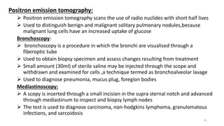 Positron emission tomography:
 Positron emission tomography scans the use of radio nuclides with short half lives
 Used to distinguish benign and malignant solitary pulmonary nodules,because
malignant lung cells have an increased uptake of glucose
Bronchoscopy:
 bronchoscopy is a procedure in which the bronchi are visualised through a
fiberoptic tube
 Used to obtain biopsy specimen and assess changes resulting from treatment
 Small amount (30ml) of sterile saline may be injected through the scope and
withdrawn and examined for cells ,a technique termed as bronchoalveolar lavage
 Used to diagnose pneumonia, mucus plug, foregion bodies
Mediastinoscopy:
 A scopy is inserted through a small incision in the supra sternal notch and advanced
through mediastinum to inspect and biopsy lymph nodes
 The test is used to diagnose carcinoma, non-hodgkins lymphoma, granulomatous
infections, and sarcoidosis
81
 