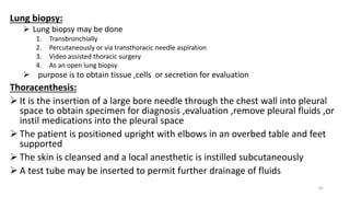 Lung biopsy:
 Lung biopsy may be done
1. Transbronchially
2. Percutaneously or via transthoracic needle aspiration
3. Video assisted thoracic surgery
4. As an open lung biopsy
 purpose is to obtain tissue ,cells or secretion for evaluation
Thoracenthesis:
 It is the insertion of a large bore needle through the chest wall into pleural
space to obtain specimen for diagnosis ,evaluation ,remove pleural fluids ,or
instil medications into the pleural space
 The patient is positioned upright with elbows in an overbed table and feet
supported
 The skin is cleansed and a local anesthetic is instilled subcutaneously
 A test tube may be inserted to permit further drainage of fluids
82
 
