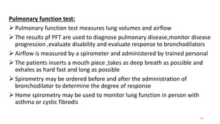 Pulmonary function test:
 Pulmonary function test measures lung volumes and airflow
 The results pf PFT are used to diagnose pulmonary disease,monitor disease
progression ,evaluate disability and evaluate response to bronchodilators
 Airflow is measured by a spirometer and administered by trained personal
 The patients inserts a mouth piece ,takes as deep breath as possible and
exhales as hard fast and long as possible
 Spirometry may be ordered before and after the administration of
bronchodilator to determine the degree of response
 Home spirometry may be used to monitor lung function in person with
asthma or cystic fibrodis
83
 