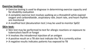 Exercise testing:
 Exercise testing is used to disgnose in determining exercise capacity and
for disability evaluation
 A complete exercise test involves walking on a threadmill while expired
oxygen and carbondioxide ,respiratory rate ,heart rate, and heart rhythm
are monitored
 A modified test (desaturation test ) may be used to monitor SpO2
Skin test:
 Skin test may be performed to test for allergic reactions or exposure to
tuberculosis bacilli or fungai
 It involves the intradermal injection of an antigen
 A positive result on a TB skin test indicate tha TB is currently active
 A negative results indicates patients has exposed to TB
84
 