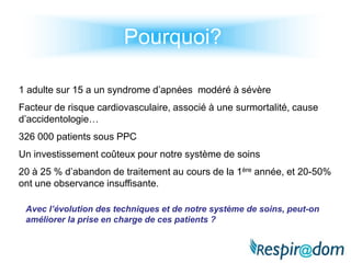 Pourquoi?1 adulte sur 15 a un syndrome d’apnées  modéré à sévèreFacteur de risque cardiovasculaire, associé à une surmortalité, cause    d’accidentologie…326 000 patients sous PPCUn investissement coûteux pour notre système de soins20 à 25 % d’abandon de traitement au cours de la 1ère année, et 20-50% ont une observance insuffisante.Avec l’évolution des techniques et de notre système de soins, peut-on améliorer la prise en charge de ces patients ?