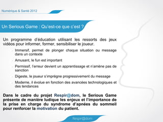 Numérique & Santé 2012




Un Serious Game : Qu’est-ce que c’est ?

Un programme d’éducation utilisant les ressorts des jeux
vidéos pour informer, former, sensibiliser le joueur.
        Immersif, permet de plonger chaque situation ou message
        dans un contexte
        Amusant, le fun est important
        Permissif, l’erreur devient un apprentissage et n’amène pas de
        sanction
        Digeste, le joueur s’imprègne progressivement du message
        Moderne, il évolue en fonction des avancées technologiques et
        des tendances

Dans le cadre du projet Respir@dom, le Serious Game
présente de manière ludique les enjeux et l’importance de
la prise en charge du syndrome d’apnées du sommeil
pour renforcer la motivation du patient.
 
