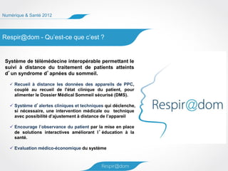 Numérique & Santé 2012




Respir@dom - Qu’est-ce que c’est ?


 Système de télémédecine interopérable permettant le
 suivi à distance du traitement de patients atteints
 d’un syndrome d’apnées du sommeil.

    Recueil à distance les données des appareils de PPC,
     couplé au recueil de l'état clinique du patient, pour
     alimenter le Dossier Médical Sommeil sécurisé (DMS).

    Système d’alertes cliniques et techniques qui déclenche,
     si nécessaire, une intervention médicale ou technique
     avec possibilité d’ajustement à distance de l’appareil

    Encourage l’observance du patient par la mise en place
     de solutions interactives améliorant l ’ éducation à la
     santé.

    Evaluation médico-économique du système
 