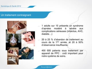 Numérique & Santé 2012




Un traitement contraignant



                             1 adulte sur 15 présente un syndrome
                             d’apnées modéré à sévère aux
                             complications sérieuses (infarctus, AVC,
                             diabète…)

                             20 à 25 % d’abandon de traitement au
                             cours de la 1ère année, et 20 à 50%
                             d’observance insuffisante.

                             400 000 patients sous traitement par
                             appareil de PPC : coût important pour
                             notre système de soins.
 