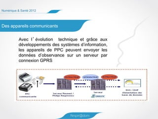 Numérique & Santé 2012




Des appareils communicants


          Avec l ’ évolution technique et grâce aux
          développements des systèmes d’information,
          les appareils de PPC peuvent envoyer les
          données d’observance sur un serveur par
          connexion GPRS
 