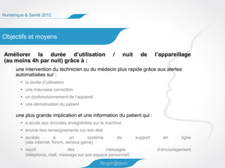Numérique & Santé 2012




Objectifs et moyens

Améliorer la durée d’utilisation                     /        nuit     de      l’appareillage
(au moins 4h par nuit) grâce à :
      une intervention du technicien ou du médecin plus rapide grâce aux alertes
      automatisées sur :
         la durée d’utilisation
         une mauvaise correction
         un dysfonctionnement de l’appareil
         une démotivation du patient

      une plus grande implication et une information du patient qui :
         a accès aux données enregistrées sur la machine
         envoie des renseignements sur son état
         accède           à       un      système       de          support      en     ligne
          (site internet, forum, serious game)
         reçoit               des               messages                      d’encouragement
          (téléphone, mail, message sur son espace personnel)
 