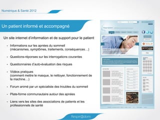 Numérique & Santé 2012




Un patient informé et accompagné

 Un site internet d’information et de support pour le patient

   - Informations sur les apnées du sommeil
     (mécanismes, symptômes, traitements, conséquences…)

   - Questions-réponses sur les interrogations courantes

   - Questionnaires d’auto-évaluation des risques

   - Vidéos pratiques
     (comment mettre le masque, le nettoyer, fonctionnement de
     la machine…)

   - Forum animé par un spécialiste des troubles du sommeil

   - Plate-forme communautaire autour des apnées

   - Liens vers les sites des associations de patients et les
     professionnels de santé
 