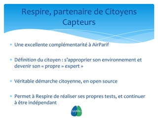 Respire, partenaire de Citoyens
              Capteurs

Une excellente complémentarité à AirParif

Définition du citoyen : s’approprier son environnement et
devenir son « propre » expert »

Véritable démarche citoyenne, en open source

Permet à Respire de réaliser ses propres tests, et continuer
à être indépendant
                             12
 