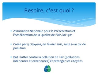 Respire, c’est quoi ?


Association Nationale pour la Préservation et
l’Amélioration de la Qualité de l’Air, loi 1901

Créée par 5 citoyens, en février 2011, suite à un pic de
pollution

But : lutter contre la pollution de l’air (pollutions
intérieures et extérieures) et protéger les citoyens

                           3
 