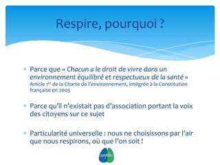 Respire, pourquoi ?


Parce que « Chacun a le droit de vivre dans un
environnement équilibré et respectueux de la santé »
Article 1er de la Charte de l’environnement, intégrée à la Constitution
française en 2005

Parce qu’il n’existait pas d’association portant la voix
des citoyens sur ce sujet

Particularité universelle : nous ne choisissons par l’air
que nous respirons, où que l’on soit !
                                   4
 