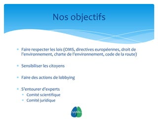 Nos objectifs


Faire respecter les lois (OMS, directives européennes, droit de
l’environnement, charte de l’environnement, code de la route)

Sensibiliser les citoyens

Faire des actions de lobbying

S’entourer d’experts
   Comité scientifique
   Comité juridique

                                7
 