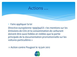 Actions …


  Faire appliquer la loi
Directive européenne 1999/94/CE « les mentions sur les
émissions de CO2 et la consommation de carburant
doivent être aussi lisibles et visibles que la partie
principale de la documentation promotionnelle sur les
voitures particulières »

-> Action contre Peugeot le 19 juin 2012

                            8
 