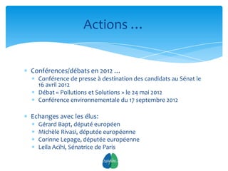 Actions …


Conférences/débats en 2012 …
  Conférence de presse à destination des candidats au Sénat le
  16 avril 2012
  Débat « Pollutions et Solutions » le 24 mai 2012
  Conférence environnementale du 17 septembre 2012

Echanges avec les élus:
  Gérard Bapt, député européen
  Michèle Rivasi, députée européenne
  Corinne Lepage, députée européenne
  Leila Acïhi, Sénatrice de Paris
                             9
 