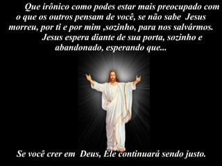 Que irônico como podes estar mais preocupado com o que os outros pensam de você, se não sabe  Jesus morreu, por ti e por mim ,sozinho, para nos salvármos. Jesus espera diante de sua porta, sozinho e abandonado, esperando que... Se você crer em  Deus, Ele continuará sendo justo.    