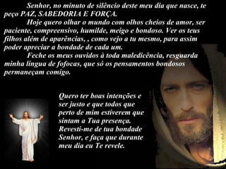 Senhor, no minuto de silêncio deste meu dia que nasce, te peço PAZ, SABEDORIA E FORÇA. Hoje quero olhar o mundo com olhos cheios de amor, ser paciente, compreensivo, humilde, meigo e bondoso. Ver os teus filhos além de aparências, , como vejo a tu mesmo, para assim poder apreciar a bondade de cada um. Feche os meus ouvidos à toda maledicência, resguarda minha língua de fofocas, que só os pensamentos bondosos permaneçam comigo. Quero ter boas intenções e ser justo e que todos que perto de mim estiverem que sintam a Tua presença. Revesti-me de tua bondade Senhor, e faça que durante meu dia eu Te revele. 