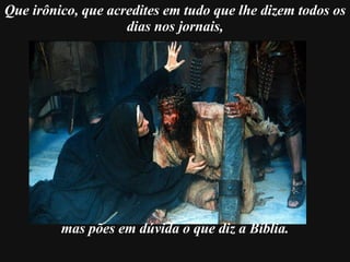     Que irônico, que acredites em tudo que lhe dizem todos os dias nos jornais, mas pões em dúvida   o que diz a Bíblia. 