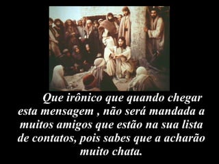 Que irônico que quando chegar esta mensagem , não será mandada a muitos amigos que estão na sua lista de contatos, pois sabes que a acharão muito chata. 