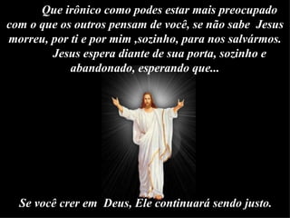 Que irônico como podes estar mais preocupado com o que os outros pensam de você, se não sabe  Jesus morreu, por ti e por mim ,sozinho, para nos salvármos. Jesus espera diante de sua porta, sozinho e abandonado, esperando que... Se você crer em  Deus, Ele continuará sendo justo.    