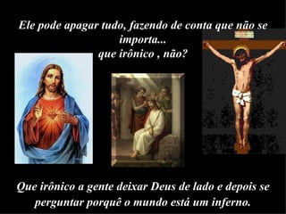 Ele pode apagar tudo, fazendo de conta que não se importa... que irônico , não? Que irônico a gente deixar Deus de lado e depois se perguntar porquê o mundo está um inferno. 