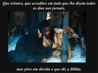     Que irônico, que acredites em tudo que lhe dizem todos os dias nos jornais, mas pões em dúvida   o que diz a Bíblia. 